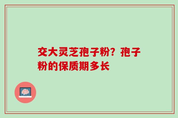 交大灵芝孢子粉？孢子粉的保质期多长