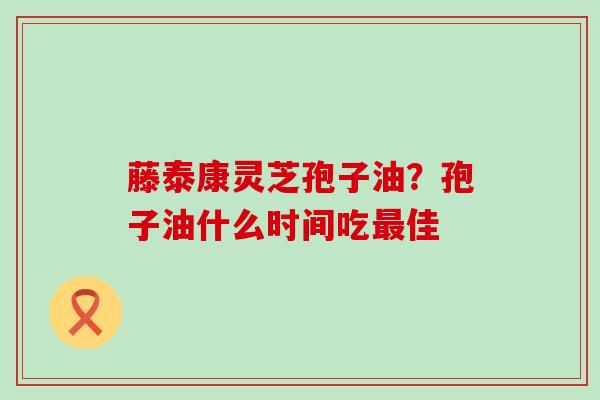 藤泰康灵芝孢子油？孢子油什么时间吃最佳