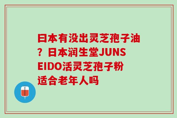 曰本有没出灵芝孢子油？日本润生堂JUNSEIDO活灵芝孢子粉适合老年人吗