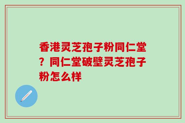 香港灵芝孢子粉同仁堂?同仁堂破壁灵芝孢子粉怎么样 香港灵芝孢子粉同仁堂?同仁堂破壁灵芝孢子粉怎么样