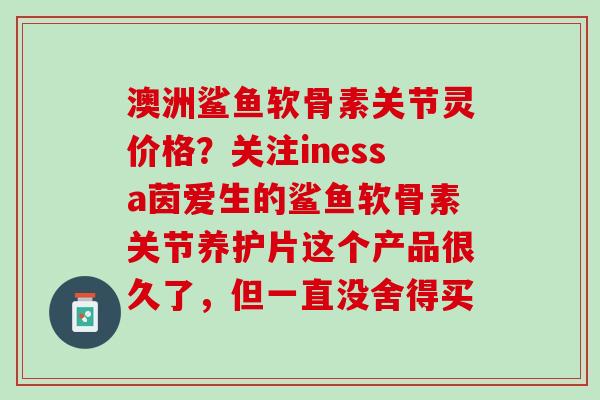 澳洲鲨鱼软骨素关节灵价格？关注inessa茵爱生的鲨鱼软骨素关节养护片这个产品很久了，但一直没舍得买