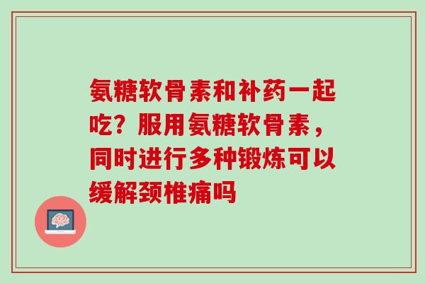 氨糖软骨素和补药一起吃？服用氨糖软骨素，同时进行多种锻炼可以缓解颈椎痛吗
