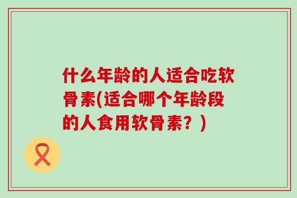 什么年龄的人适合吃软骨素(适合哪个年龄段的人食用软骨素？)