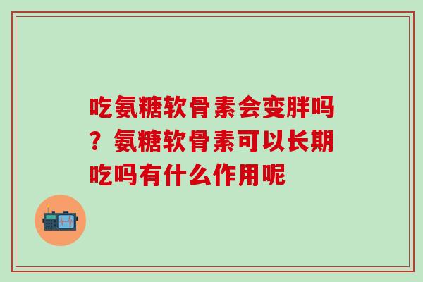 吃氨糖软骨素会变胖吗？氨糖软骨素可以长期吃吗有什么作用呢