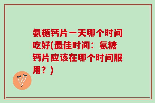 氨糖钙片一天哪个时间吃好(最佳时间：氨糖钙片应该在哪个时间服用？)