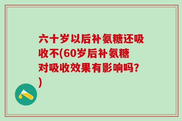 六十岁以后补氨糖还吸收不(60岁后补氨糖对吸收效果有影响吗？)