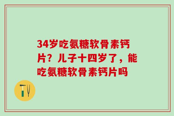 34岁吃氨糖软骨素钙片？儿子十四岁了，能吃氨糖软骨素钙片吗