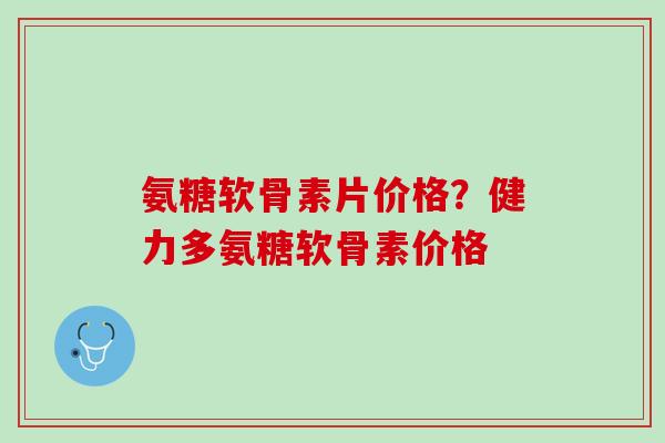 氨糖软骨素片价格？健力多氨糖软骨素价格
