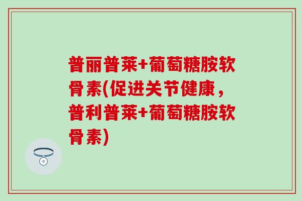 普丽普莱+葡萄糖胺软骨素(促进关节健康，普利普莱+葡萄糖胺软骨素)