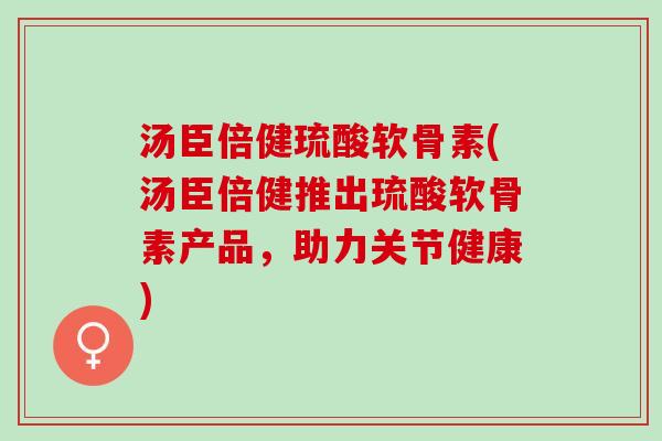 汤臣倍健琉酸软骨素(汤臣倍健推出琉酸软骨素产品，助力关节健康)