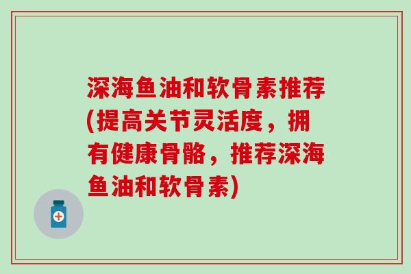 深海鱼油和软骨素推荐(提高关节灵活度，拥有健康骨骼，推荐深海鱼油和软骨素)