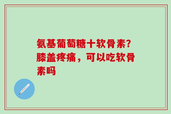 氨基葡萄糖十软骨素？膝盖疼痛，可以吃软骨素吗