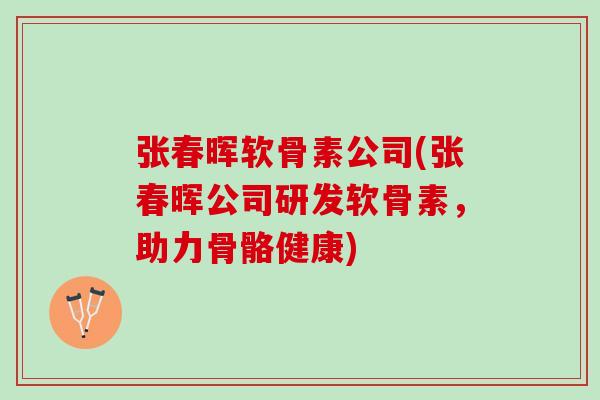 张春晖软骨素公司(张春晖公司研发软骨素，助力骨骼健康)