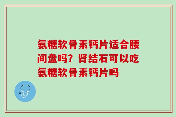 氨糖软骨素钙片适合腰间盘吗？肾结石可以吃氨糖软骨素钙片吗
