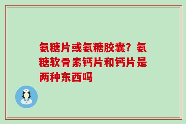 氨糖片或氨糖胶囊？氨糖软骨素钙片和钙片是两种东西吗