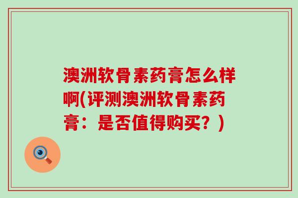 澳洲软骨素药膏怎么样啊(评测澳洲软骨素药膏：是否值得购买？)