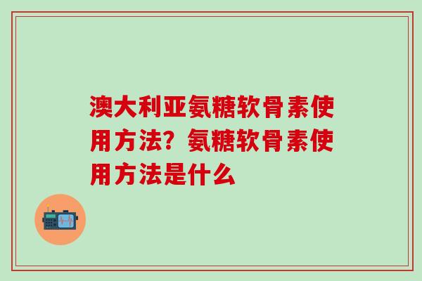 澳大利亚氨糖软骨素使用方法？氨糖软骨素使用方法是什么