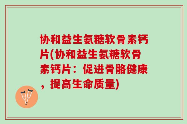 协和益生氨糖软骨素钙片(协和益生氨糖软骨素钙片：促进骨骼健康，提高生命质量)