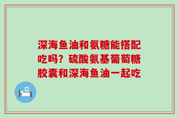 深海鱼油和氨糖能搭配吃吗？硫酸氨基葡萄糖胶囊和深海鱼油一起吃