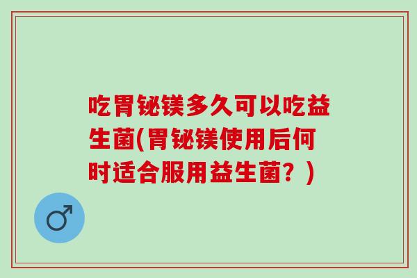吃胃铋镁多久可以吃益生菌(胃铋镁使用后何时适合服用益生菌？)