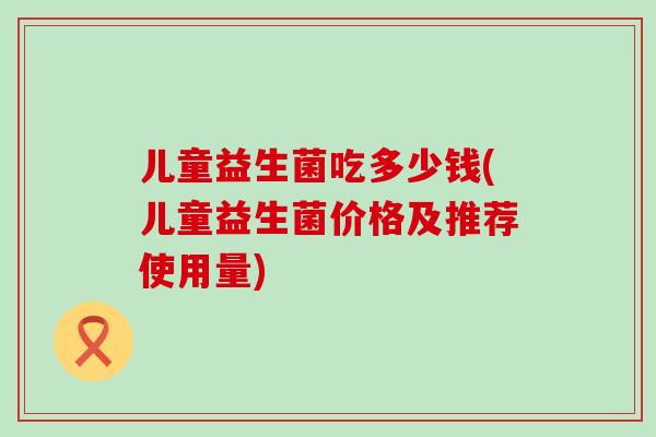 儿童益生菌吃多少钱(儿童益生菌价格及推荐使用量)