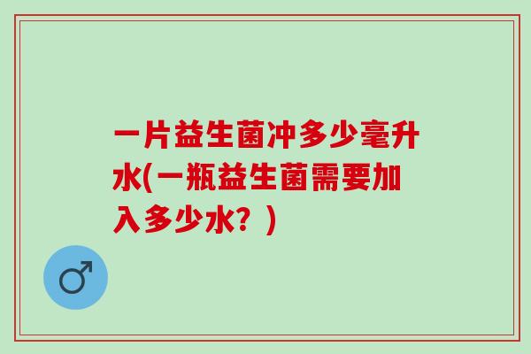 一片益生菌冲多少毫升水(一瓶益生菌需要加入多少水？)