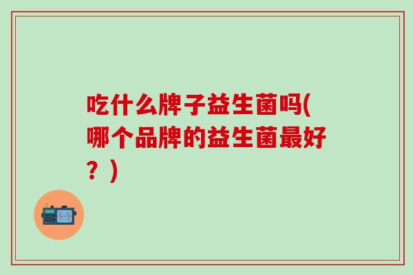 吃什么牌子益生菌吗(哪个品牌的益生菌最好？)