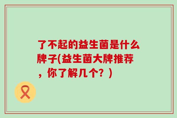 了不起的益生菌是什么牌子(益生菌大牌推荐，你了解几个？)