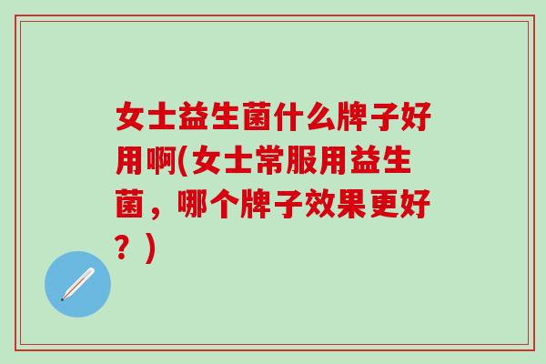 女士益生菌什么牌子好用啊(女士常服用益生菌，哪个牌子效果更好？)