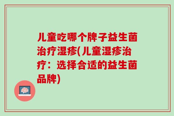 儿童吃哪个牌子益生菌治疗湿疹(儿童湿疹治疗：选择合适的益生菌品牌)