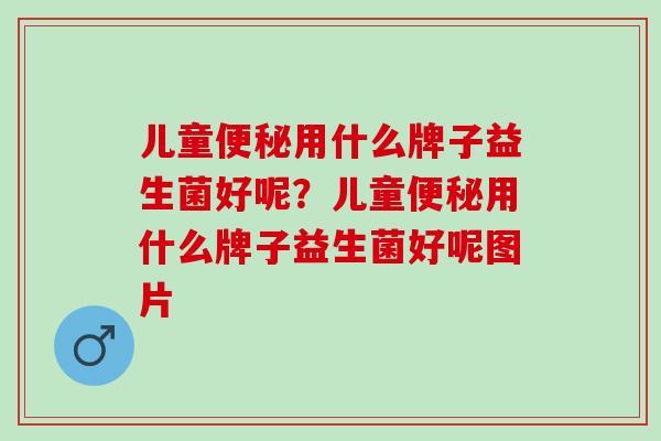 儿童便秘用什么牌子益生菌好呢？儿童便秘用什么牌子益生菌好呢图片