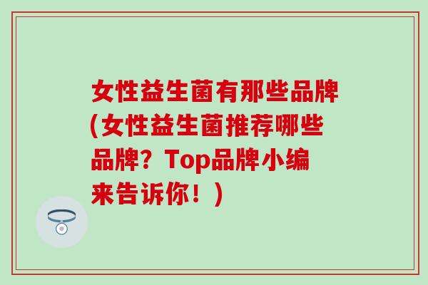 女性益生菌有那些品牌(女性益生菌推荐哪些品牌？Top品牌小编来告诉你！)