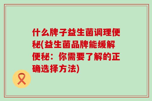 什么牌子益生菌调理便秘(益生菌品牌能缓解便秘：你需要了解的正确选择方法)