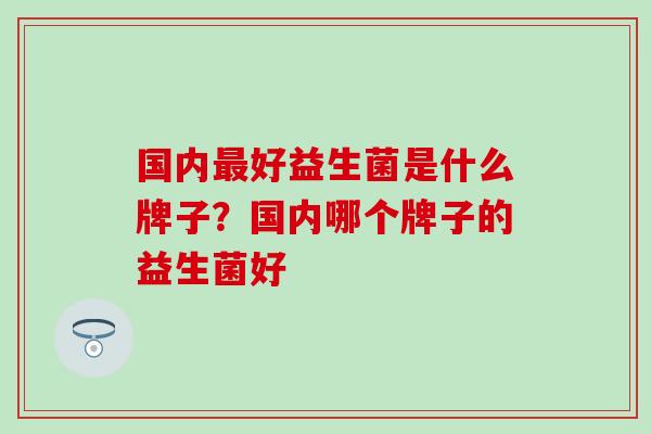 国内最好益生菌是什么牌子？国内哪个牌子的益生菌好