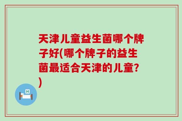 天津儿童益生菌哪个牌子好(哪个牌子的益生菌最适合天津的儿童？)