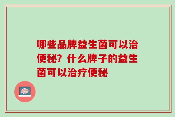 哪些品牌益生菌可以治便秘？什么牌子的益生菌可以治疗便秘