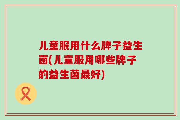儿童服用什么牌子益生菌(儿童服用哪些牌子的益生菌最好)