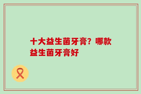 十大益生菌牙膏？哪款益生菌牙膏好