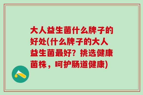 大人益生菌什么牌子的好处(什么牌子的大人益生菌最好？挑选健康菌株，呵护肠道健康)