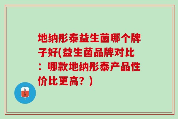 地纳彤泰益生菌哪个牌子好(益生菌品牌对比：哪款地纳彤泰产品性价比更高？)