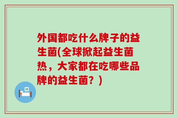外国都吃什么牌子的益生菌(全球掀起益生菌热，大家都在吃哪些品牌的益生菌？)