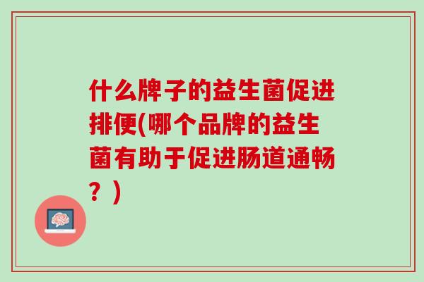 什么牌子的益生菌促进排便(哪个品牌的益生菌有助于促进肠道通畅？)