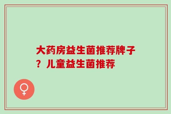大药房益生菌推荐牌子？儿童益生菌推荐