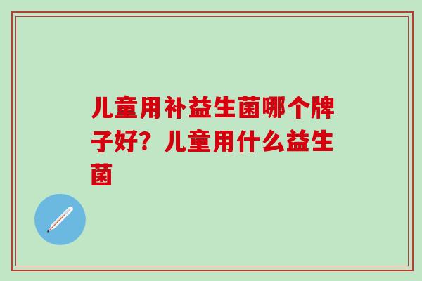 儿童用补益生菌哪个牌子好？儿童用什么益生菌