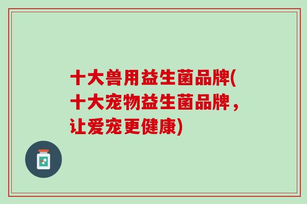 十大兽用益生菌品牌(十大宠物益生菌品牌，让爱宠更健康)