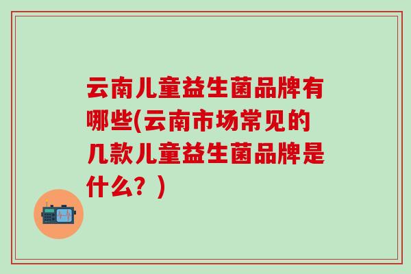 云南儿童益生菌品牌有哪些(云南市场常见的几款儿童益生菌品牌是什么？)