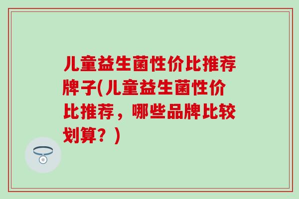 儿童益生菌性价比推荐牌子(儿童益生菌性价比推荐，哪些品牌比较划算？)