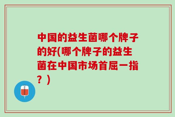 中国的益生菌哪个牌子的好(哪个牌子的益生菌在中国市场首屈一指？)