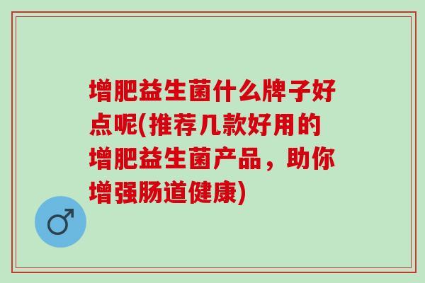 增肥益生菌什么牌子好点呢(推荐几款好用的增肥益生菌产品，助你增强肠道健康)
