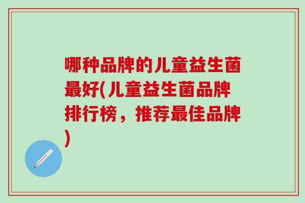 哪种品牌的儿童益生菌最好(儿童益生菌品牌排行榜，推荐最佳品牌)